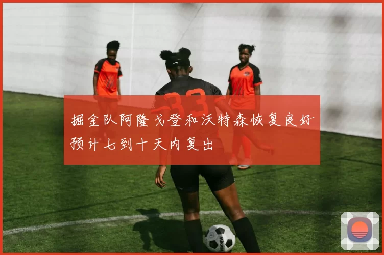 掘金队阿隆戈登和沃特森恢复良好预计七到十天内复出