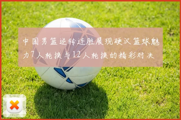 中国男篮逆转连胜展现硬汉篮球魅力7人轮换与12人轮换的精彩对决
