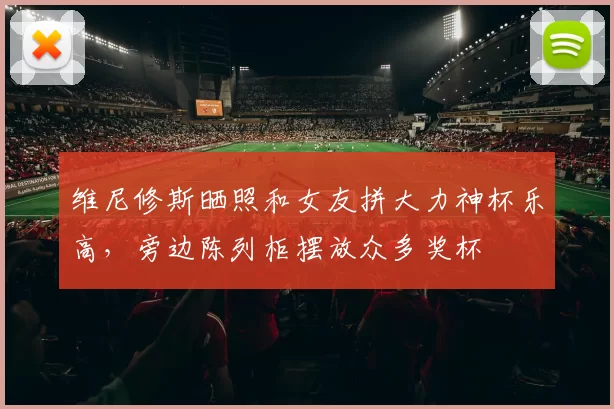 维尼修斯晒照和女友拼大力神杯乐高，旁边陈列柜摆放众多奖杯
