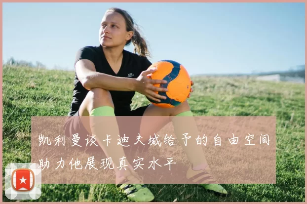 凯利曼谈卡迪夫城给予的自由空间助力他展现真实水平