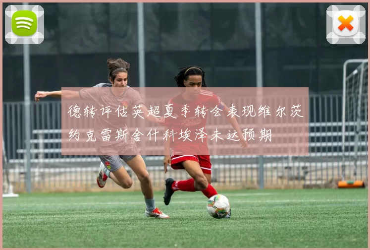 德转评估英超夏季转会表现维尔茨约克雷斯舍什科埃泽未达预期