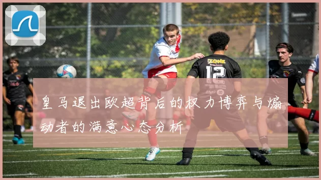 皇马退出欧超背后的权力博弈与煽动者的满意心态分析