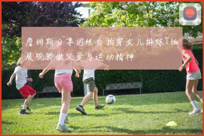 詹姆斯分享训练自拍穿女儿排球T恤展现骄傲父爱与运动精神
