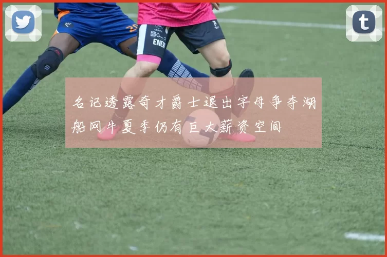 名记透露奇才爵士退出字母争夺湖船网牛夏季仍有巨大薪资空间