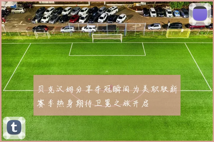 贝克汉姆分享夺冠瞬间为美职联新赛季热身期待卫冕之旅开启