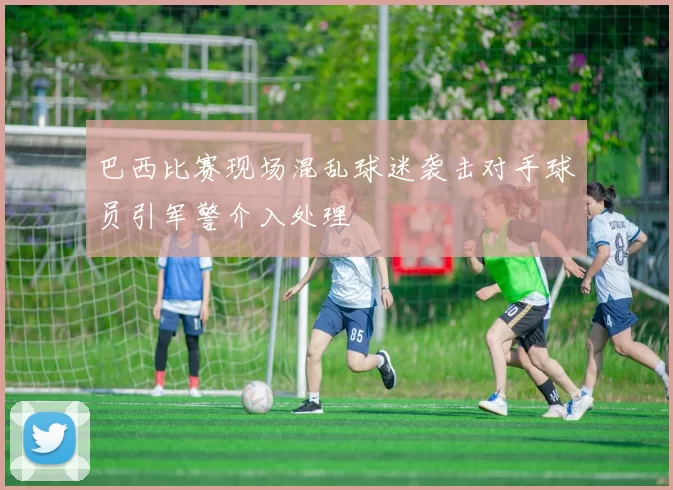 巴西比赛现场混乱球迷袭击对手球员引军警介入处理