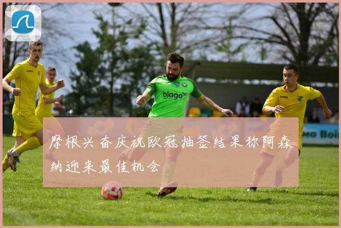 摩根兴奋庆祝欧冠抽签结果称阿森纳迎来最佳机会