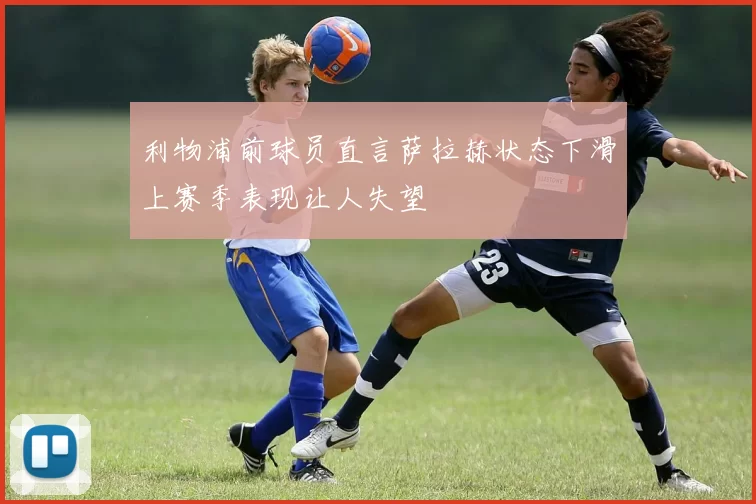 利物浦前球员直言萨拉赫状态下滑上赛季表现让人失望
