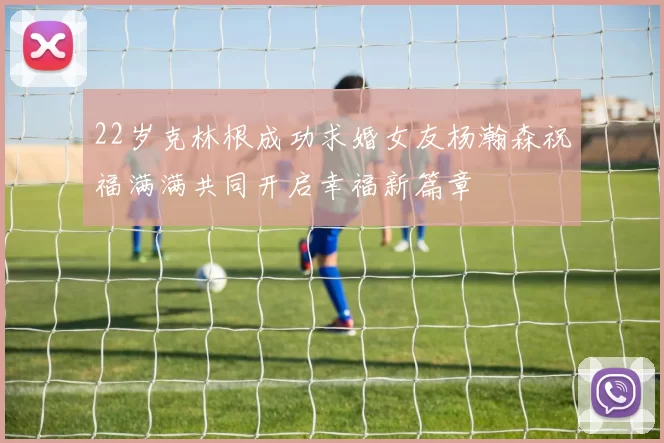 22岁克林根成功求婚女友杨瀚森祝福满满共同开启幸福新篇章