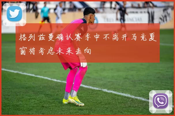 格列兹曼确认赛季中不离开马竞夏窗将考虑未来去向