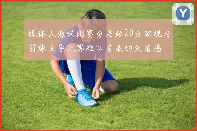 媒体人感叹比赛分差超20分犯规与罚球主导比赛难以言表的失落感