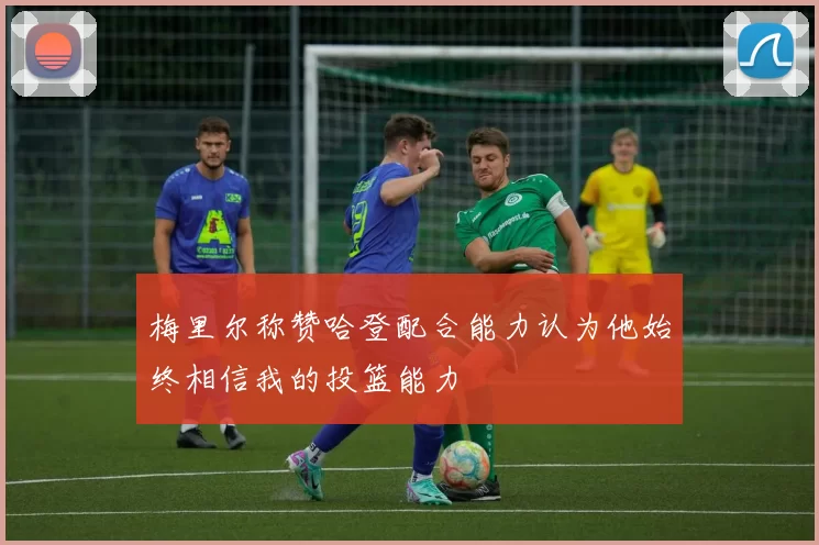 梅里尔称赞哈登配合能力认为他始终相信我的投篮能力
