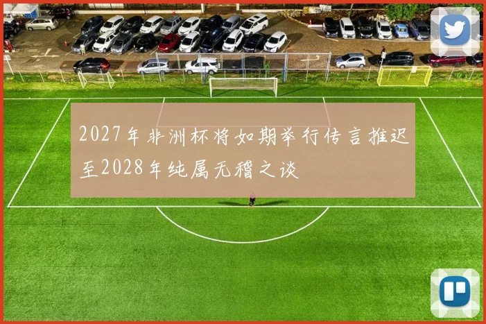 2027年非洲杯将如期举行传言推迟至2028年纯属无稽之谈
