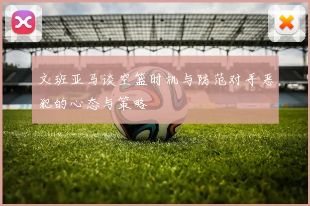 文班亚马谈空篮时机与防范对手恶犯的心态与策略