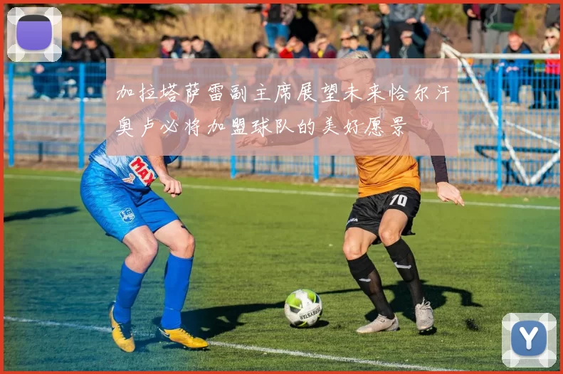 加拉塔萨雷副主席展望未来恰尔汗奥卢必将加盟球队的美好愿景