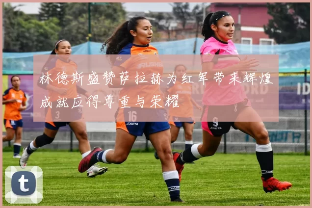 林德斯盛赞萨拉赫为红军带来辉煌成就应得尊重与荣耀