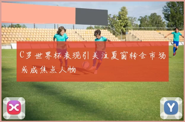 C罗世界杯表现引关注夏窗转会市场或成焦点人物