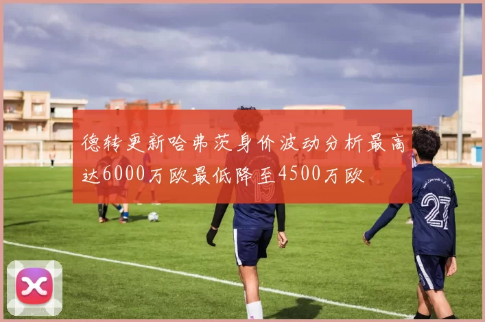 德转更新哈弗茨身价波动分析最高达6000万欧最低降至4500万欧