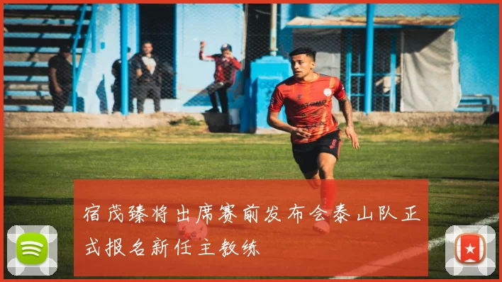 宿茂臻将出席赛前发布会泰山队正式报名新任主教练