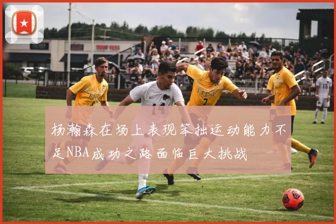 杨瀚森在场上表现笨拙运动能力不足NBA成功之路面临巨大挑战