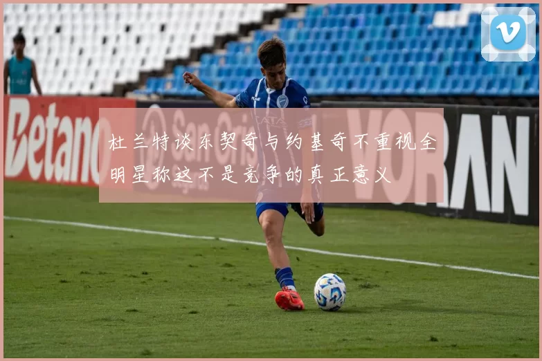 杜兰特谈东契奇与约基奇不重视全明星称这不是竞争的真正意义