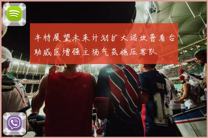 丰特展望未来计划扩大诺坎普看台助威区增强主场气氛施压客队