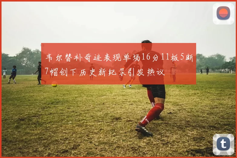 韦尔替补奇迹表现单场16分11板5断7帽创下历史新纪录引发热议