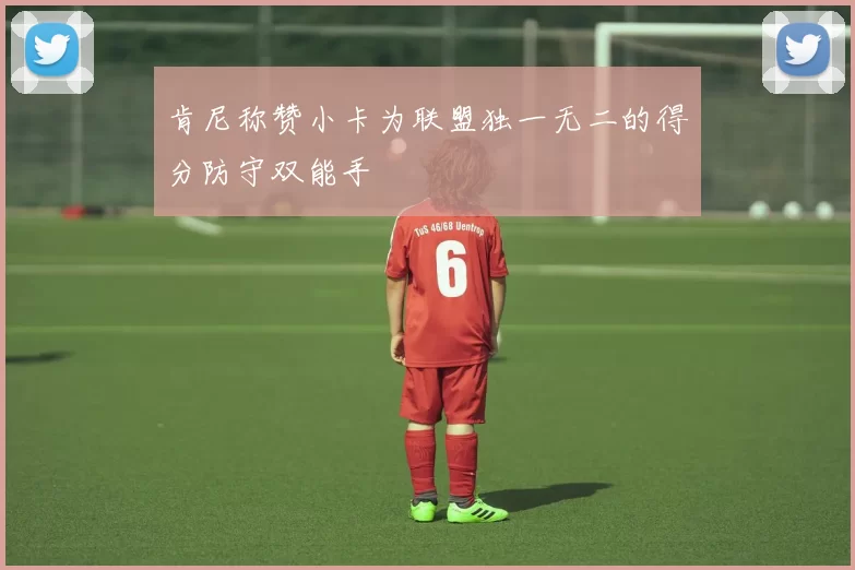 肯尼称赞小卡为联盟独一无二的得分防守双能手