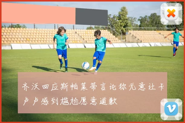齐沃回应斯帕莱蒂言论称无意让卡卢卢感到尴尬愿意道歉
